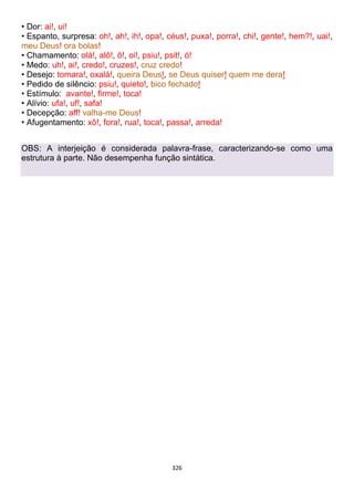 326
• Dor: ai!, ui!
• Espanto, surpresa: oh!, ah!, ih!, opa!, céus!, puxa!, porra!, chi!, gente!, hem?!, uai!,
meu Deus! ora bolas!
• Chamamento: olá!, alô!, ô!, oi!, psiu!, psit!, ó!
• Medo: uh!, ai!, credo!, cruzes!, cruz credo!
• Desejo: tomara!, oxalá!, queira Deus!, se Deus quiser! quem me dera!
• Pedido de silêncio: psiu!, quieto!, bico fechado!
• Estímulo: avante!, firme!, toca!
• Alívio: ufa!, uf!, safa!
• Decepção: aff! valha-me Deus!
• Afugentamento: xô!, fora!, rua!, toca!, passa!, arreda!
OBS: A interjeição é considerada palavra-frase, caracterizando-se como uma
estrutura à parte. Não desempenha função sintática.
 