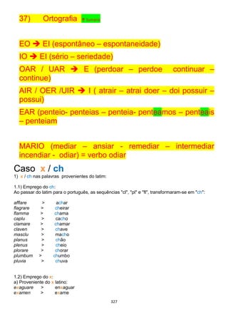 327
37) Ortografia ↑ Sumário
EO  EI (espontâneo – espontaneidade)
IO  EI (sério – seriedade)
OAR / UAR  E (perdoar – perdoe continuar –
continue)
AIR / OER /UIR  I ( atrair – atrai doer – doi possuir –
possui)
EAR (penteio- penteias – penteia- penteamos – penteais
– penteiam
MARIO (mediar – ansiar - remediar – intermediar
incendiar - odiar) = verbo odiar
Caso x / ch
1) x / ch nas palavras provenientes do latim:
1.1) Emprego do ch:
Ao passar do latim para o português, as sequências "cl", "pl" e "fl", transformaram-se em "ch":
afflare > achar
flagrare > cheirar
flamma > chama
caplu > cacho
clamare > chamar
claven > chave
masclu > macho
planus > chão
plenus > cheio
plorare > chorar
plumbum > chumbo
pluvia > chuva
1.2) Emprego do x:
a) Proveniente do x latino:
exaguare > enxaguar
examen > exame
 