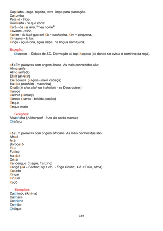 329
Capixaba - roça, roçado, terra limpa para plantação.
Caxumba
Pataxó - tribo.
Queixada - “o que corta”.
Xará - de xe rera, "meu nome".
Xavante - tribo.
Xaxim - do tupi-guarani Xá = cachoeira, Xim = pequena.
Ximaana – tribo.
Xingu - água boa, água limpa, na língua Kamayurá.
Exceção:
Chapecó – Cidade de SC. Derivação do tupi Xapecó (de donde se avista o caminho da roça).
x5) Em palavras com origem árabe. As mais conhecidas são:
Almoxarife
Almoxarifado
Elixir (al-Axir)
Enxaqueca (xaqiqa - meia cabeça)
Haxixe (hashish - maconha)
Oxalá (in sha allah ou inshallah - se Deus quiser)
Xarope
Xadrez (xatranj)
Xarope (xarab - bebida, poção)
Xeque
Xeque-mate
Exceções:
Alcachofra (Alkharshof - fruto do cardo manso)
Chafariz
x6) Em palavras com origem africana. As mais conhecidas são:
Afoxé
Axé
Borocoxô
Exu
Fuxico
Maxixe
Orixá
Xendengue (magro, franzino)
Xangô (Xa - Senhor; Ag + No - Fogo Oculto; Gô = Raio, Alma)
Xaxado
Xingar
XinXim
Xodó
Exceções:
Cachimbo (kixima)
Cachaça
Cochicho
Cochilar
Chilique
 
