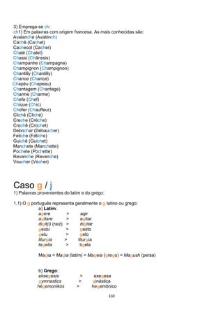 330
3) Emprega-se ch:
ch1) Em palavras com origem francesa. As mais conhecidas são:
Avalanche (Avalónch)
Cachê (Cachet)
Cachecol (Cacher)
Chalé (Chalet)
Chassi (Chânssis)
Champanhe (Champagne)
Champignon (Champignon)
Chantilly (Chantilly)
Chance (Chance)
Chapéu (Chapeau)
Chantagem (Chantage)
Charme (Charme)
Chefe (Chef)
Chique (Chic)
Chofer (Chauffeur)
Clichê (Cliché)
Creche (Crèche)
Crochê (Crochet)
Debochar (Débaucher)
Fetiche (Fétiche)
Guichê (Guichet)
Manchete (Manchette)
Pochete (Pochette)
Revanche (Revanche)
Voucher (Vocher)
Caso g / j
1) Palavras provenientes do latim e do grego:
1.1) O g português representa geralmente o g latino ou grego:
a) Latim:
agere > agir
agitare > agitar
digit(i) (raiz) > digitar
gestu > gesto
gelu > gelo
liturgia > liturgia
tegella > tigela
Magia < Magia (latim) < Mageia (grego) < Magush (persa)
b) Grego:
eksegesis > exegese
gymnastics > ginástica
hégemonikós > hegemônico
 