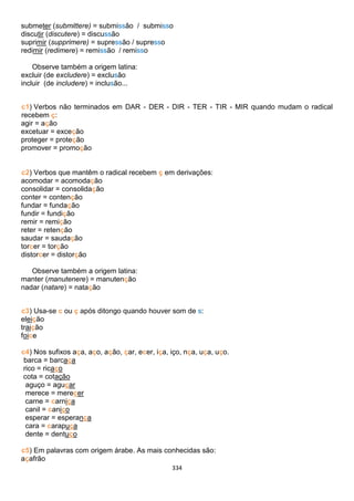 334
submeter (submittere) = submissão / submisso
discutir (discutere) = discussão
suprimir (supprimere) = supressão / supresso
redimir (redimere) = remissão / remisso
Observe também a origem latina:
excluir (de excludere) = exclusão
incluir (de includere) = inclusão...
c1) Verbos não terminados em DAR - DER - DIR - TER - TIR - MIR quando mudam o radical
recebem ç:
agir = ação
excetuar = exceção
proteger = proteção
promover = promoção
c2) Verbos que mantêm o radical recebem ç em derivações:
acomodar = acomodação
consolidar = consolidação
conter = contenção
fundar = fundação
fundir = fundição
remir = remição
reter = retenção
saudar = saudação
torcer = torção
distorcer = distorção
Observe também a origem latina:
manter (manutenere) = manutenção
nadar (natare) = natação
c3) Usa-se c ou ç após ditongo quando houver som de s:
eleição
traição
foice
c4) Nos sufixos aça, aço, ação, çar, ecer, iça, iço, nça, uça, uço.
barca = barcaça
rico = ricaço
cota = cotação
aguço = aguçar
merece = merecer
carne = carniça
canil = caniço
esperar = esperança
cara = carapuça
dente = dentuço
c5) Em palavras com origem árabe. As mais conhecidas são:
açafrão
 