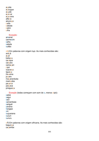 335
açoite
açougue
açude
açúcar
açucena
alface
alvoroço
ceifa
celeste
cetim
cifra
Exceção:
arsenal
carmesim
safra
salada
sultão
c6) Em palavras com origem tupi. As mais conhecidas são:
araçá
açaí
babaçu
cacique
caiçara
camaçari
cipó
cupuaçu
Iguaçu
Iracema
juçara
maçaranduba
maniçoba
paçoca
piaçava
piraguaçu
Exceção (todas começam com som de s, menos cipó):
sabiá
sagui
saci
samambaia
sariguê
savana
Sergipe
siri
suçuarana
sucuri
sururu
c7) Em palavras com origem africana. As mais conhecidas são:
bagunça
caçamba
 