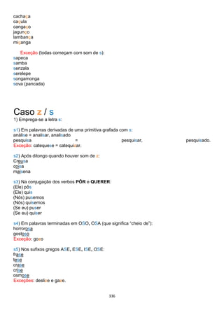 336
cachaça
caçula
cangaço
jagunço
lambança
miçanga
Exceção (todas começam com som de s):
sapeca
samba
senzala
serelepe
songamonga
sova (pancada)
Caso z / s
1) Emprega-se a letra s:
s1) Em palavras derivadas de uma primitiva grafada com s:
análise = analisar, analisado
pesquisa = pesquisar, pesquisado.
Exceção: catequese = catequizar.
s2) Após ditongo quando houver som de z:
Creusa
coisa
maisena
s3) Na conjugação dos verbos PÔR e QUERER:
(Ele) pôs
(Ele) quis
(Nós) pusemos
(Nós) quisemos
(Se eu) puser
(Se eu) quiser
s4) Em palavras terminadas em OSO, OSA (que significa “cheio de”):
horrorosa
gostoso
Exceção: gozo
s5) Nos sufixos gregos ASE, ESE, ISE, OSE:
frase
tese
crase
crise
osmose
Exceções: deslize e gaze.
 