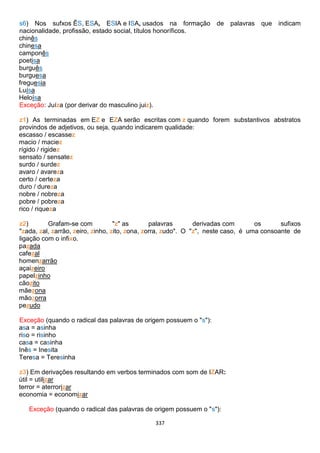 337
s6) Nos sufxos ÊS, ESA, ESIA e ISA, usados na formação de palavras que indicam
nacionalidade, profissão, estado social, títulos honoríficos.
chinês
chinesa
camponês
poetisa
burguês
burguesa
freguesia
Luísa
Heloísa
Exceção: Juíza (por derivar do masculino juiz).
z1) As terminadas em EZ e EZA serão escritas com z quando forem substantivos abstratos
provindos de adjetivos, ou seja, quando indicarem qualidade:
escasso / escassez
macio / maciez
rígido / rigidez
sensato / sensatez
surdo / surdez
avaro / avareza
certo / certeza
duro / dureza
nobre / nobreza
pobre / pobreza
rico / riqueza
z2) Grafam-se com "z" as palavras derivadas com os sufixos
"zada, zal, zarrão, zeiro, zinho, zito, zona, zorra, zudo". O "z", neste caso, é uma consoante de
ligação com o infixo.
pazada
cafezal
homenzarrão
açaizeiro
papelzinho
cãozito
mãezona
mãozorra
pezudo
Exceção (quando o radical das palavras de origem possuem o "s"):
asa = asinha
riso = risinho
casa = casinha
Inês = Inesita
Teresa = Teresinha
z3) Em derivações resultando em verbos terminados com som de IZAR:
útil = utilizar
terror = aterrorizar
economia = economizar
Exceção (quando o radical das palavras de origem possuem o "s"):
 