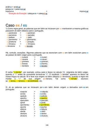 338
análise = analisar
pesquisa = pesesquisar
improviso = improvisar
Exceção da Exceção: catequese = catequizar.
Caso ex / es
1) Como regra geral, as palavras que em latim se iniciavam por ex mantiveram a mesma grafia ao
passarem do latim clássico para o português.
expectorare > expectorar;
expansione > expansão;
expellere > expelir;
experimentu > experimento;
expiratione > expiração;
extrinsecu > extrínseco;
extensione > extensão;
Há, contudo, exceções. Algumas palavras que se escreviam com ex em latim evoluíram para es
ao passar do latim vulgar para o português.
excusare > escusar;
excavare > escavar;
exprimere > espremer;
extraneo > estranho;
extendere > estender;
O verbo "estender”, por exemplo, entrou para o léxico no século 13, originária do latim vulgar,
quando o “x” antes de consoante tornava-se “s”. O vocábulo “extensão” aparece no léxico de
nossa língua no século 18 e teve sua origem no latim clássico (extensione), quando a regra era
manter o “x” de sua origem (extensio). Tal como "extensão", escreve-
se extenso, extensivo, extensibilidade, etc.
2) Já as palavras que se iniciavam por s em latim deram origem a derivados com es em
português:
scapula > escápula;
scrotu > escroto;
spatula > espátula;
spectru > espectro;
speculare > especular;
spiral > espiral;
spontaneu > espontâneo;
spuma > espuma;
statura > estatura;
sterile > estéril
stertore > estertor;
strutura > estrutura;
 