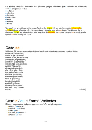339
Os termos médicos derivados de palavras gregas iniciadas por s também se escrevem
com es em português. Ex:
escotoma
esclerótica
esfenoide
esplâncnico
estase
estenose
estroma
Um equívoco primário consiste na confusão entre estase (do gr. stásis, parada, estagnação)
e êxtase (do gr. ekstásis - ek = fora de; stasis = estado, pelo latim extase). Também se deve
distinguir estrato (do latim stratu), com o sentido de camada, de extrato (do latim extractu), aquilo
que se extraiu de alguma coisa.
Caso sc
Utiliza-se SC em termos eruditos latinos, isto é, cuja etimologia manteve o radical latino:
abscesso (abscessus);
acrescer (accrescere);
adolescente (adolescentis);
aquiescer (acquiescere);
ascender (ascendere);
consciência (conscientia);
crescer (crescere);
descer (descendere);
disciplina (disciplina);
fascículo (fasciculus);
fascinar (fascinare);
florescer (florescere);
lascivo (lascivu);
nascer (nascere);
oscilar (oscillare);
obsceno (obscenus);
rescindir (rescindere);
víscera (viscus);
Caso c / qu e Forma Variantes
Existem palavras que podemos escrever com "c" e também com qu:
catorze / quatorze
cociente / quociente
cota / quota
cotidiano / quotidiano
cotizar / quotizar
 