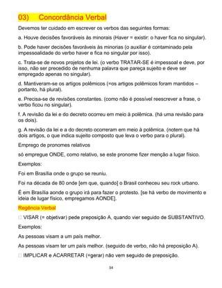 34
03) Concordância Verbal
Devemos ter cuidado em escrever os verbos das seguintes formas:
a. Houve decisões favoráveis às minorais (Haver = existir: o haver fica no singular).
b. Pode haver decisões favoráveis às minorias (o auxiliar é contaminado pela
impessoalidade do verbo haver e fica no singular por isso).
c. Trata-se de novos projetos de lei. (o verbo TRATAR-SE é impessoal e deve, por
isso, não ser precedido de nenhuma palavra que pareça sujeito e deve ser
empregado apenas no singular).
d. Mantiveram-se os artigos polêmicos (=os artigos polêmicos foram mantidos –
portanto, há plural).
e. Precisa-se de revisões constantes. (como não é possível reescrever a frase, o
verbo ficou no singular).
f. A revisão da lei e do decreto ocorreu em meio à polêmica. (há uma revisão para
os dois).
g. A revisão da lei e a do decreto ocorreram em meio à polêmica. (notem que há
dois artigos, o que indica sujeito composto que leva o verbo para o plural).
Emprego de pronomes relativos
só empregue ONDE, como relativo, se este pronome fizer menção a lugar físico.
Exemplos:
Foi em Brasília onde o grupo se reuniu.
Foi na década de 80 onde [em que, quando] o Brasil conheceu seu rock urbano.
É em Brasília aonde o grupo irá para fazer o protesto. [se há verbo de movimento e
ideia de lugar físico, empregamos AONDE].
Regência Verbal
Exemplos:
As pessoas visam a um país melhor.
As pessoas visam ter um país melhor. (seguido de verbo, não há preposição A).
sição.
 