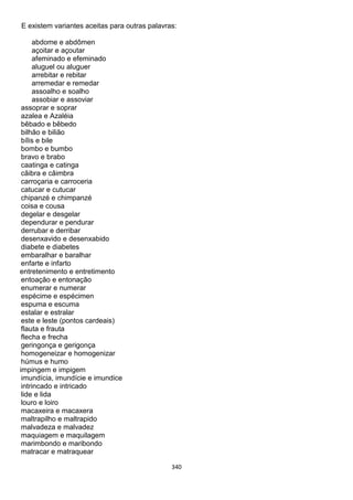 340
E existem variantes aceitas para outras palavras:
abdome e abdômen
açoitar e açoutar
afeminado e efeminado
aluguel ou aluguer
arrebitar e rebitar
arremedar e remedar
assoalho e soalho
assobiar e assoviar
assoprar e soprar
azalea e Azaléia
bêbado e bêbedo
bilhão e bilião
bílis e bile
bombo e bumbo
bravo e brabo
caatinga e catinga
cãibra e câimbra
carroçaria e carroceria
catucar e cutucar
chipanzé e chimpanzé
coisa e cousa
degelar e desgelar
dependurar e pendurar
derrubar e derribar
desenxavido e desenxabido
diabete e diabetes
embaralhar e baralhar
enfarte e infarto
entretenimento e entretimento
entoação e entonação
enumerar e numerar
espécime e espécimen
espuma e escuma
estalar e estralar
este e leste (pontos cardeais)
flauta e frauta
flecha e frecha
geringonça e gerigonça
homogeneizar e homogenizar
húmus e humo
impingem e impigem
imundícia, imundície e imundice
intrincado e intricado
lide e lida
louro e loiro
macaxeira e macaxera
maltrapilho e maltrapido
malvadeza e malvadez
maquiagem e maquilagem
marimbondo e maribondo
matracar e matraquear
 