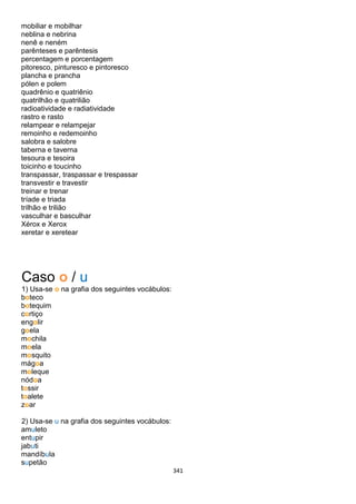 341
mobiliar e mobilhar
neblina e nebrina
nenê e neném
parênteses e parêntesis
percentagem e porcentagem
pitoresco, pinturesco e pintoresco
plancha e prancha
pólen e polem
quadrênio e quatriênio
quatrilhão e quatrilião
radioatividade e radiatividade
rastro e rasto
relampear e relampejar
remoinho e redemoinho
salobra e salobre
taberna e taverna
tesoura e tesoira
toicinho e toucinho
transpassar, traspassar e trespassar
transvestir e travestir
treinar e trenar
tríade e triada
trilhão e trilião
vasculhar e basculhar
Xérox e Xerox
xeretar e xeretear
Caso o / u
1) Usa-se o na grafia dos seguintes vocábulos:
boteco
botequim
cortiço
engolir
goela
mochila
moela
mosquito
mágoa
moleque
nódoa
tossir
toalete
zoar
2) Usa-se u na grafia dos seguintes vocábulos:
amuleto
entupir
jabuti
mandíbula
supetão
 
