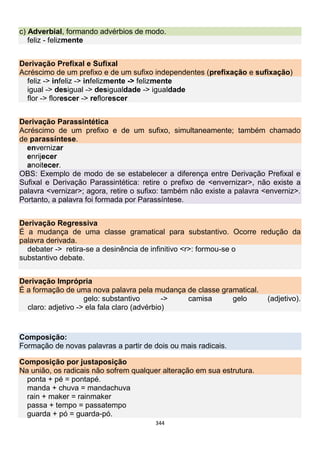 344
c) Adverbial, formando advérbios de modo.
feliz - felizmente
Derivação Prefixal e Sufixal
Acréscimo de um prefixo e de um sufixo independentes (prefixação e sufixação)
feliz -> infeliz -> infelizmente -> felizmente
igual -> desigual -> desigualdade -> igualdade
flor -> florescer -> reflorescer
Derivação Parassintética
Acréscimo de um prefixo e de um sufixo, simultaneamente; também chamado
de parassíntese.
envernizar
enrijecer
anoitecer.
OBS: Exemplo de modo de se estabelecer a diferença entre Derivação Prefixal e
Sufixal e Derivação Parassintética: retire o prefixo de <envernizar>, não existe a
palavra <vernizar>; agora, retire o sufixo: também não existe a palavra <enverniz>.
Portanto, a palavra foi formada por Parassíntese.
Derivação Regressiva
É a mudança de uma classe gramatical para substantivo. Ocorre redução da
palavra derivada.
debater -> retira-se a desinência de infinitivo <r>: formou-se o
substantivo debate.
Derivação Imprópria
É a formação de uma nova palavra pela mudança de classe gramatical.
gelo: substantivo -> camisa gelo (adjetivo).
claro: adjetivo -> ela fala claro (advérbio)
Composição:
Formação de novas palavras a partir de dois ou mais radicais.
Composição por justaposição
Na união, os radicais não sofrem qualquer alteração em sua estrutura.
ponta + pé = pontapé.
manda + chuva = mandachuva
rain + maker = rainmaker
passa + tempo = passatempo
guarda + pó = guarda-pó.
 