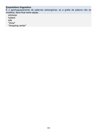 346
Empréstimo linguístico
É o aportuguesamento de palavras estrangeiras; se a grafia da palavra não se
modifica, deve ficar entre aspas.
estresse
futebol
bife
"show"
"shopping center"
 