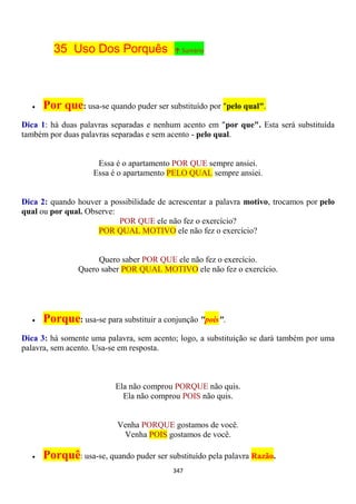 347
35 Uso Dos Porquês ↑ Sumário
 Por que: usa-se quando puder ser substituído por "pelo qual".
Dica 1: há duas palavras separadas e nenhum acento em "por que". Esta será substituída
também por duas palavras separadas e sem acento - pelo qual.
Essa é o apartamento POR QUE sempre ansiei.
Essa é o apartamento PELO QUAL sempre ansiei.
Dica 2: quando houver a possibilidade de acrescentar a palavra motivo, trocamos por pelo
qual ou por qual. Observe:
POR QUE ele não fez o exercício?
POR QUAL MOTIVO ele não fez o exercício?
Quero saber POR QUE ele não fez o exercício.
Quero saber POR QUAL MOTIVO ele não fez o exercício.
 Porque: usa-se para substituir a conjunção "pois".
Dica 3: há somente uma palavra, sem acento; logo, a substituição se dará também por uma
palavra, sem acento. Usa-se em resposta.
Ela não comprou PORQUE não quis.
Ela não comprou POIS não quis.
Venha PORQUE gostamos de você.
Venha POIS gostamos de você.
 Porquê: usa-se, quando puder ser substituído pela palavra Razão.
 
