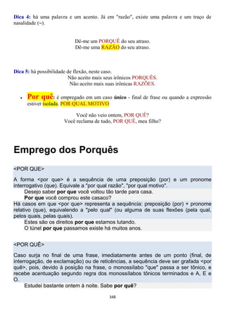 348
Dica 4: há uma palavra e um acento. Já em "razão", existe uma palavra e um traço de
nasalidade (~).
Dê-me um PORQUÊ do seu atraso.
Dê-me uma RAZÃO do seu atraso.
Dica 5: há possibilidade de flexão, neste caso.
Não aceito mais seus irônicos PORQUÊS.
Não aceito mais suas irônicas RAZÕES.
 Por quê: é empregado em um caso único - final de frase ou quando a expressão
estiver isolada. POR QUAL MOTIVO
Você não veio ontem, POR QUÊ?
Você reclama de tudo, POR QUÊ, meu filho?
Emprego dos Porquês
<POR QUE>
A forma <por que> é a sequência de uma preposição (por) e um pronome
interrogativo (que). Equivale a "por qual razão", "por qual motivo".
Desejo saber por que você voltou tão tarde para casa.
Por que você comprou este casaco?
Há casos em que <por que> representa a sequência: preposição (por) + pronome
relativo (que), equivalendo a "pelo qual" (ou alguma de suas flexões (pela qual,
pelos quais, pelas quais).
Estes são os direitos por que estamos lutando.
O túnel por que passamos existe há muitos anos.
<POR QUÊ>
Caso surja no final de uma frase, imediatamente antes de um ponto (final, de
interrogação, de exclamação) ou de reticências, a sequência deve ser grafada <por
quê>, pois, devido à posição na frase, o monossílabo "que" passa a ser tônico, e
recebe acentuação segundo regra dos monossílabos tônicos terminados e A, E e
O.
Estudei bastante ontem à noite. Sabe por quê?
 