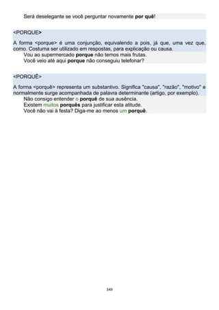 349
Será deselegante se você perguntar novamente por quê!
<PORQUE>
A forma <porque> é uma conjunção, equivalendo a pois, já que, uma vez que,
como. Costuma ser utilizado em respostas, para explicação ou causa.
Vou ao supermercado porque não temos mais frutas.
Você veio até aqui porque não conseguiu telefonar?
<PORQUÊ>
A forma <porquê> representa um substantivo. Significa "causa", "razão", "motivo" e
normalmente surge acompanhada de palavra determinante (artigo, por exemplo).
Não consigo entender o porquê de sua ausência.
Existem muitos porquês para justificar esta atitude.
Você não vai à festa? Diga-me ao menos um porquê.
 