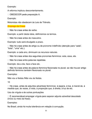 35
Exemplo:
A reforma implicou descontentamento.
Exemplo:
Motoristas não obedecem às Leis de Trânsito.
Emprego da Crase
Exemplo: a partir desta ideia, definiremos os termos.
tes de masculino.
Exemplo: tudo será divulgado a prazo.
“toda”, “uma” etc.).
Exemplo: a cada ano, diminuem os recursos naturais.
inos: esta, essa, ela.
Exemplo: dia a dia, face a face etc.
definido feminino também flexionado no plural.
Exemplos:
Não vou a festas./Não vou às festas.
10
medida que, às vezes, à vista, à proporção que, à direita, à luz de etc.
Uso da vírgula e de outras pontuações
ra separar adjunto adverbial descolado
(início ou meio da frase).
Exemplos:
No Brasil, ainda há muita tolerância em relação à corrupção.
 