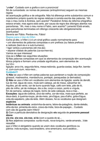 351
“ureter”. Cuidado com a grafia e com a pronúncia!
Só de curiosidade: os nomes de pessoas (antropônimos) seguem as mesmas
regras
de acentuação gráfica e de ortografia. Não há diferença entre substantivo comum e
substantivo próprio quanto às regras relativas à correta escrita das palavras. “Ah,
mas o meu nome é Andreia, sem acento!” Parabéns! Antes da reforma ortográfica
estava errado, mas agora está certo, por causa da regra dos ditongos abertos nas
paroxítonas. “Ah, mas o meu nome é Fabio, sem acento!” Lamento! Está errado,
pois paroxítonas terminadas em ditongo crescente são obrigatoriamente
acentuadas!
Deveria ser Fábio. Perdoe-me, Fábio!
Regras para o Uso do Hífen
Como já dito, o hífen (-) é um sinal gráfico usado normalmente para:
• unir elementos de palavras compostas e unir prefixos (ou falsos prefixos)
a radicais (bem-te-vi e sub-humano);
• ligar verbos a pronomes (dir-me-ás);
• separar sílabas de palavras (ca-sa-men-to).
Vamos ao que interessa!
Usa-se o hífen nas seguintes situações:
1) Nas palavras compostas em que os elementos da composição têm acentuação
tônica própria e formam uma unidade significativa, sem elementos de
94/1611
ligação: arco-íris, segunda-feira, mesa-redonda, guarda-costas, beija-flor, bemte-
vi, zum-zum-zum, reco-reco...
Cuidado!!!
1) Não se usa o hífen em certas palavras que perderam a noção de composição:
girassol, madressilva, mandachuva, pontapé, paraquedas (e derivados).
2) Não se usa o hífen em vocábulos com elementos de ligação: azeite de dendê,
lua de mel, água de coco, mula sem cabeça, pé de mesa, calcanhar de
Aquiles, pé de vento, cor de burro quando foge, café com leite, pão de ló,
pão de milho, pé de moleque, dia a dia, corpo a corpo, ponto e vírgula,
fim de semana, cabeça de bagre, bicho de sete cabeças, leva e traz...
Exceções: água-de-colônia, arco-da-velha, cor-de-rosa, mais-que-perfeito, ao
deus-dará, à queima-roupa, pé-de-meia, pé-d’água, pau-d’alho, gota-d’água,
cola-de-sapateiro, pão-de-leite. Além desses, há os vocábulos que designam
espécies
botânicas ou animais: andorinha-da-serra, lebre-da-patagônia, dente-deleão,
olho-de-boi, pimenta-do-reino, cravo-da-índia, bico-de-papagio... Cuidado
com cão de guarda (sem hífen)!
2) Com a partícula denotativa de designação eis seguida de pronome pessoal
átono:
eis-me, eis-vos, eis-nos, ei-lo (com a queda do s)...
3) Nos adjetivos compostos: surdo-mudo, nova-iorquino, verde-amarelo...Vale
ressaltar
que o hífen é obrigatório quando se unem dois vocábulos gentílicos ou
pátrios: indo-europeu, luso-brasileiro, sino-americano, euro-asiático...
 