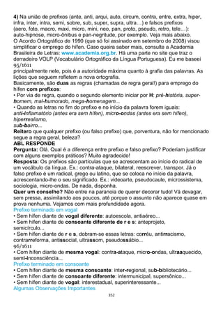 352
4) Na união de prefixos (ante, anti, arqui, auto, circum, contra, entre, extra, hiper,
infra, inter, intra, semi, sobre, sub, super, supra, ultra…) e falsos prefixos
(aero, foto, macro, maxi, micro, mini, neo, pan, proto, pseudo, retro, tele…):
auto-hipnose, micro-ônibus e pan-negritude, por exemplo. Veja mais abaixo.
O Acordo Ortográfico de 1990 (que só foi assinado em setembro de 2008) visou
simplificar o emprego do hífen. Caso queira saber mais, consulte a Academia
Brasileira de Letras: www.academia.org.br. Há uma parte no site que traz o
derradeiro VOLP (Vocabulário Ortográfico da Língua Portuguesa). Eu me baseei
95/1611
principalmente nele, pois é a autoridade máxima quanto à grafia das palavras. As
lições que seguem refletem a nova ortografia.
Basicamente, são duas as regras (chamadas de regra geral!) para emprego do
hífen com prefixos:
• Por via de regra, quando o segundo elemento iniciar por H: pré-história, super-
homem, mal-humorado, mega-homenagem...
• Quando as letras no fim do prefixo e no início da palavra forem iguais:
anti-inflamatório (antes era sem hífen), micro-ondas (antes era sem hífen),
hiperrealismo,
sub-bairro...
Reitero que qualquer prefixo (ou falso prefixo) que, porventura, não for mencionado
segue a regra geral, beleza?
ABL RESPONDE
Pergunta: Olá. Qual é a diferença entre prefixo e falso prefixo? Poderiam justificar
com alguns exemplos práticos? Muito agradecido!
Resposta: Os prefixos são partículas que se acrescentam ao início do radical de
um vocábulo da língua. Ex.: contra-ataque, bilateral, reescrever, transpor. Já o
falso prefixo é um radical, grego ou latino, que se coloca no início da palavra,
acrescentando-lhe o seu significado. Ex.: videoarte, pseudocaule, microssistema,
sociologia, micro-ondas. De nada, disponha.
Quer um conselho? Não entre na paranoia de querer decorar tudo! Vá devagar,
sem pressa, assimilando aos poucos, até porque o assunto não aparece quase em
prova nenhuma. Vejamos com mais profundidade agora.
Prefixo terminado em vogal
• Sem hífen diante de vogal diferente: autoescola, antiaéreo...
• Sem hífen diante de consoante diferente de r e s: anteprojeto,
semicírculo...
• Sem hífen diante de r e s, dobram-se essas letras: corréu, antirracismo,
contrarreforma, antissocial, ultrassom, pseudossábio...
96/1611
• Com hífen diante de mesma vogal: contra-ataque, micro-ondas, ultraaquecido,
semi-inconsciência...
Prefixo terminado em consoante
• Com hífen diante de mesma consoante: inter-regional, sub-bibliotecário...
• Sem hífen diante de consoante diferente: intermunicipal, supersônico...
• Sem hífen diante de vogal: interestadual, superinteressante...
Algumas Observações Importantes
 