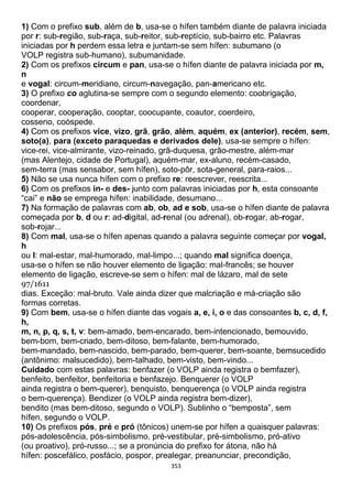 353
1) Com o prefixo sub, além de b, usa-se o hífen também diante de palavra iniciada
por r: sub-região, sub-raça, sub-reitor, sub-reptício, sub-bairro etc. Palavras
iniciadas por h perdem essa letra e juntam-se sem hífen: subumano (o
VOLP registra sub-humano), subumanidade.
2) Com os prefixos circum e pan, usa-se o hífen diante de palavra iniciada por m,
n
e vogal: circum-meridiano, circum-navegação, pan-americano etc.
3) O prefixo co aglutina-se sempre com o segundo elemento: coobrigação,
coordenar,
cooperar, cooperação, cooptar, coocupante, coautor, coerdeiro,
cosseno, coóspede.
4) Com os prefixos vice, vizo, grã, grão, além, aquém, ex (anterior), recém, sem,
soto(a), para (exceto paraquedas e derivados dele), usa-se sempre o hífen:
vice-rei, vice-almirante, vizo-reinado, grã-duquesa, grão-mestre, além-mar
(mas Alentejo, cidade de Portugal), aquém-mar, ex-aluno, recém-casado,
sem-terra (mas sensabor, sem hífen), soto-pôr, sota-general, para-raios...
5) Não se usa nunca hífen com o prefixo re: reescrever, reescrita...
6) Com os prefixos in- e des- junto com palavras iniciadas por h, esta consoante
“cai” e não se emprega hífen: inabilidade, desumano...
7) Na formação de palavras com ab, ob, ad e sob, usa-se o hífen diante de palavra
começada por b, d ou r: ad-digital, ad-renal (ou adrenal), ob-rogar, ab-rogar,
sob-rojar...
8) Com mal, usa-se o hífen apenas quando a palavra seguinte começar por vogal,
h
ou l: mal-estar, mal-humorado, mal-limpo...; quando mal significa doença,
usa-se o hífen se não houver elemento de ligação: mal-francês; se houver
elemento de ligação, escreve-se sem o hífen: mal de lázaro, mal de sete
97/1611
dias. Exceção: mal-bruto. Vale ainda dizer que malcriação e má-criação são
formas corretas.
9) Com bem, usa-se o hífen diante das vogais a, e, i, o e das consoantes b, c, d, f,
h,
m, n, p, q, s, t, v: bem-amado, bem-encarado, bem-intencionado, bemouvido,
bem-bom, bem-criado, bem-ditoso, bem-falante, bem-humorado,
bem-mandado, bem-nascido, bem-parado, bem-querer, bem-soante, bemsucedido
(antônimo: malsucedido), bem-talhado, bem-visto, bem-vindo...
Cuidado com estas palavras: benfazer (o VOLP ainda registra o bemfazer),
benfeito, benfeitor, benfeitoria e benfazejo. Benquerer (o VOLP
ainda registra o bem-querer), benquisto, benquerença (o VOLP ainda registra
o bem-querença). Bendizer (o VOLP ainda registra bem-dizer),
bendito (mas bem-ditoso, segundo o VOLP). Sublinho o “bemposta”, sem
hífen, segundo o VOLP.
10) Os prefixos pós, pré e pró (tônicos) unem-se por hífen a quaisquer palavras:
pós-adolescência, pós-simbolismo, pré-vestibular, pré-simbolismo, pró-ativo
(ou proativo), pró-russo...; se a pronúncia do prefixo for átona, não há
hífen: poscefálico, posfácio, pospor, prealegar, preanunciar, precondição,
 