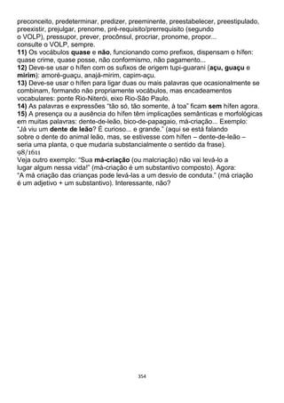 354
preconceito, predeterminar, predizer, preeminente, preestabelecer, preestipulado,
preexistir, prejulgar, prenome, pré-requisito/prerrequisito (segundo
o VOLP), pressupor, prever, procônsul, procriar, pronome, propor...
consulte o VOLP, sempre.
11) Os vocábulos quase e não, funcionando como prefixos, dispensam o hífen:
quase crime, quase posse, não conformismo, não pagamento...
12) Deve-se usar o hífen com os sufixos de origem tupi-guarani (açu, guaçu e
mirim): amoré-guaçu, anajá-mirim, capim-açu.
13) Deve-se usar o hífen para ligar duas ou mais palavras que ocasionalmente se
combinam, formando não propriamente vocábulos, mas encadeamentos
vocabulares: ponte Rio-Niterói, eixo Rio-São Paulo.
14) As palavras e expressões “tão só, tão somente, à toa” ficam sem hífen agora.
15) A presença ou a ausência do hífen têm implicações semânticas e morfológicas
em muitas palavras: dente-de-leão, bico-de-papagaio, má-criação... Exemplo:
“Já viu um dente de leão? É curioso... e grande.” (aqui se está falando
sobre o dente do animal leão, mas, se estivesse com hífen – dente-de-leão –
seria uma planta, o que mudaria substancialmente o sentido da frase).
98/1611
Veja outro exemplo: “Sua má-criação (ou malcriação) não vai levá-lo a
lugar algum nessa vida!” (má-criação é um substantivo composto). Agora:
“A má criação das crianças pode levá-las a um desvio de conduta.” (má criação
é um adjetivo + um substantivo). Interessante, não?
 