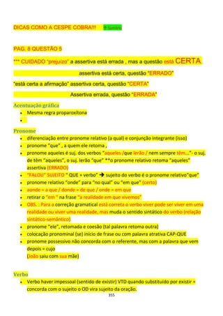 355
DICAS COMO A CESPE COBRA!!! ↑ Sumário
PAG. 8 QUESTÃO 5
*** CUIDADO “prejuízo” a assertiva está errada , mas a questão está CERTA.
assertiva está certa, questão “ERRADO”
“está certa a afirmação” assertiva certa, questão “CERTA”
Assertiva errada, questão “ERRADA”
Acentuação gráfica
 Mesma regra proparoxítona

Pronome
 diferenciação entre pronome relativo (a qual) e conjunção integrante (isso)
 pronome “que” , a quem ele retoma ,
 pronome aqueles é suj. dos verbos “aqueles /que lerão / nem sempre têm...”- o suj.
de têm “aqueles”, o suj. lerão “que” **o pronome relativo retoma “aqueles”
assertiva (ERRADO)
 “FALOU” SUJEITO “ QUE + verbo”  sujeito do verbo é o pronome relativo“que”
 pronome relativo “onde” para “no qual” ou “em que” (certo)
 aonde = a que / donde = de que / onde = em que
 retirar o “em “ na frase “a realidade em que vivemos”
 OBS. : Para a correção gramatical está correta o verbo viver pode ser viver em uma
realidade ou viver uma realidade, mas muda o sentido sintático do verbo (relação
sintático-semântico)
 pronome “ele”, retomada e coesão (tal palavra retoma outra)
 colocação pronominal (se) início de frase ou com palavra atrativa CAP-QUE
 pronome possessivo não concorda com o referente, mas com a palavra que vem
depois = cujo
(João saiu com sua mãe)
Verbo
 Verbo haver impessoal (sentido de existir) VTD quando substituído por existir =
concorda com o sujeito o OD vira sujeito da oração.
 