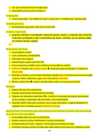 356
 Ter com sentido de haver (impessoal)
 Equivalência de estrutura Verbal 11
Conjunções
 Troca conjunção “na medida em que” (causa) por “à medida que” (proporção)
Sentido palavras
 Extraordinária (grande) e (de forma eventual)
Coesão e coerência
 quando cobrada a correlação verbal do tempo verbal, é cobrado tão somente
a devida correlação e não a semântica do texto. (verificar se os verbos estão
no mesmo tempo verbal)

Reescritura de frase
 Concordância verbal
 Com conectores coordenadas
 Colocação das vírgulas
 Identificação sujeito com PA E PIS
 Frase na passiva analítica para sintética (concordância verbal )
 Infinitivo x flexão ( de locução verbal  verbo principal da locução não pode ser
flexionado)
 Quando se desloca uma oração adverbial cuidado com a referência textual da oração
a que se refere. Observar a que verbo ela está se referindo.
 Muda a referencia  muda o sentido (não muda a correção gramatical)
Vírgulas
 Separando apostos explicativos
 Oração subordinada antecipada da principal
 Vírgulas em elemento adverbiais Obs. Justifica a colocação da vírgula (deslocada)
certo quando a explicação não contradiz a sua necessidade.
 Quando CESPE cobra para deslocar uma oração adverbial, a vírgula obrigatória e
cuidado com o sentido quanto a referência textual.
Interpretação Texto (tem que estar correta em relação ao textoe não em relação
ao consenso da sociedade.)
 Contradição (dá uma outra justificativa)
 Análise textual (caráter informativo; trechos narrativos)
 Compreensão do Texto = aposto + afirmação encontrada no texto
 Inferência Simples (serão consideradas alternativas incorretas em relação ao texto
 