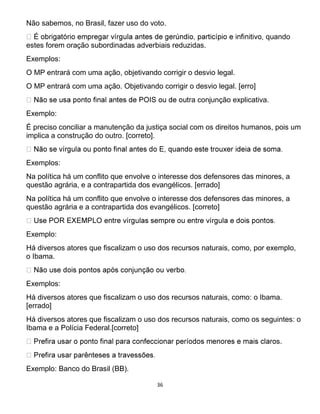 36
Não sabemos, no Brasil, fazer uso do voto.
quando
estes forem oração subordinadas adverbiais reduzidas.
Exemplos:
O MP entrará com uma ação, objetivando corrigir o desvio legal.
O MP entrará com uma ação. Objetivando corrigir o desvio legal. [erro]
a conjunção explicativa.
Exemplo:
É preciso conciliar a manutenção da justiça social com os direitos humanos, pois um
implica a construção do outro. [correto].
Exemplos:
Na política há um conflito que envolve o interesse dos defensores das minores, a
questão agrária, e a contrapartida dos evangélicos. [errado]
Na política há um conflito que envolve o interesse dos defensores das minores, a
questão agrária e a contrapartida dos evangélicos. [correto]
Exemplo:
Há diversos atores que fiscalizam o uso dos recursos naturais, como, por exemplo,
o Ibama.
Exemplos:
Há diversos atores que fiscalizam o uso dos recursos naturais, como: o Ibama.
[errado]
Há diversos atores que fiscalizam o uso dos recursos naturais, como os seguintes: o
Ibama e a Polícia Federal.[correto]
s.
Exemplo: Banco do Brasil (BB).
 