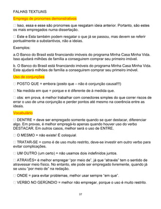 37
FALHAS TEXTUAIS
Emprego de pronomes demonstrativos
os mais empregados numa dissertação.
a também podem resgatar o que já se passou, mas devem se referir
pontualmente a substantivos, não a ideias.
Exemplos:
a.O Banco do Brasil está financiando imóveis do programa Minha Casa Minha Vida.
Isso ajudará milhões de família a conseguirem comprar seu primeiro imóvel.
b. O Banco do Brasil está financiando imóveis do programa Minha Casa Minha Vida.
Este ajudará milhões de família a conseguirem comprar seu primeiro imóvel.
Uso de conjunções
– não é conjunção causal!!!)
medida em que = porque e é diferente de à medida que.
errar o uso de uma conjunção e perder pontos até mesmo na coerência entre as
ideais.
Vocabulário
mpregado somente quando se quer destacar, diferenciar
algo. Em provas, é melhor empregá-lo apenas quando houver uso do verbo
DESTACAR. Em outros casos, melhor será o uso de ENTRE.
-SE = como é de uso muito restrito, deve-se investir em outro verbo para
evitar complicações.
atravessar meio físico. No entanto, ele pode ser empregado livremente, quando já
se usou “por meio de” na redação.
 