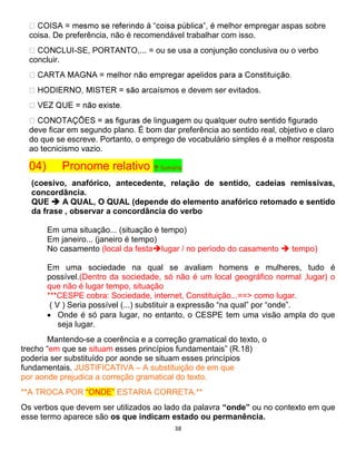 38
egar aspas sobre
coisa. De preferência, não é recomendável trabalhar com isso.
-SE, PORTANTO,... = ou se usa a conjunção conclusiva ou o verbo
concluir.
aísmos e devem ser evitados.
deve ficar em segundo plano. É bom dar preferência ao sentido real, objetivo e claro
do que se escreve. Portanto, o emprego de vocabulário simples é a melhor resposta
ao tecnicismo vazio.
04) Pronome relativo ↑ Sumário
(coesivo, anafórico, antecedente, relação de sentido, cadeias remissivas,
concordância.
QUE  A QUAL, O QUAL (depende do elemento anafórico retomado e sentido
da frase , observar a concordância do verbo
Em uma situação... (situação é tempo)
Em janeiro... (janeiro é tempo)
No casamento (local da festalugar / no período do casamento  tempo)
Em uma sociedade na qual se avaliam homens e mulheres, tudo é
possível.(Dentro da sociedade, só não é um local geográfico normal ,lugar) o
que não é lugar tempo, situação
***CESPE cobra: Sociedade, internet, Constituição...==> como lugar.
( V ) Seria possível (...) substituir a expressão “na qual” por “onde”.
 Onde é só para lugar, no entanto, o CESPE tem uma visão ampla do que
seja lugar.
Mantendo-se a coerência e a correção gramatical do texto, o
trecho “em que se situam esses princípios fundamentais” (R.18)
poderia ser substituído por aonde se situam esses princípios
fundamentais. JUSTIFICATIVA – A substituição de em que
por aonde prejudica a correção gramatical do texto.
**A TROCA POR “ONDE” ESTARIA CORRETA.**
Os verbos que devem ser utilizados ao lado da palavra “onde” ou no contexto em que
esse termo aparece são os que indicam estado ou permanência.
 