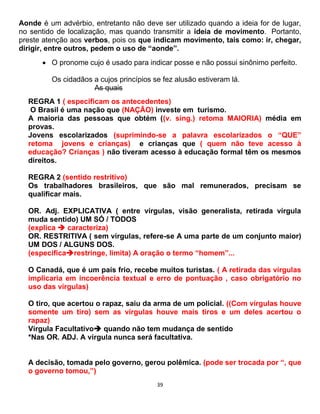 39
Aonde é um advérbio, entretanto não deve ser utilizado quando a ideia for de lugar,
no sentido de localização, mas quando transmitir a ideia de movimento. Portanto,
preste atenção aos verbos, pois os que indicam movimento, tais como: ir, chegar,
dirigir, entre outros, pedem o uso de “aonde”.
 O pronome cujo é usado para indicar posse e não possui sinônimo perfeito.
Os cidadãos a cujos princípios se fez alusão estiveram lá.
As quais
REGRA 1 ( especificam os antecedentes)
O Brasil é uma nação que (NAÇÃO) investe em turismo.
A maioria das pessoas que obtém ((v. sing.) retoma MAIORIA) média em
provas.
Jovens escolarizados (suprimindo-se a palavra escolarizados o “QUE”
retoma jovens e crianças) e crianças que ( quem não teve acesso à
educação? Crianças ) não tiveram acesso à educação formal têm os mesmos
direitos.
REGRA 2 (sentido restritivo)
Os trabalhadores brasileiros, que são mal remunerados, precisam se
qualificar mais.
OR. Adj. EXPLICATIVA ( entre vírgulas, visão generalista, retirada vírgula
muda sentido) UM SÓ / TODOS
(explica  caracteriza)
OR. RESTRITIVA ( sem vírgulas, refere-se A uma parte de um conjunto maior)
UM DOS / ALGUNS DOS.
(especificarestringe, limita) A oração o termo “homem”...
O Canadá, que é um país frio, recebe muitos turistas. ( A retirada das vírgulas
implicaria em incoerência textual e erro de pontuação , caso obrigatório no
uso das vírgulas)
O tiro, que acertou o rapaz, saiu da arma de um policial. ((Com vírgulas houve
somente um tiro) sem as vírgulas houve mais tiros e um deles acertou o
rapaz)
Vírgula Facultativo quando não tem mudança de sentido
*Nas OR. ADJ. A vírgula nunca será facultativa.
A decisão, tomada pelo governo, gerou polêmica. (pode ser trocada por “, que
o governo tomou,”)
 
