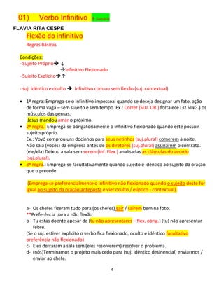 4
01) Verbo Infinitivo ↑ Sumário
FLAVIA RITA CESPE
Flexão do infinitivo
Regras Básicas
Condições:
- Sujeito Próprio ↓
Infinitivo Flexionado
- Sujeito Explícito↑
- suj. idêntico e oculto  Infinitivo com ou sem flexão (suj. contextual)
 1ª regra: Emprega-se o infinitivo impessoal quando se deseja designar um fato, ação
de forma vaga – sem sujeito e sem tempo. Ex.: Correr (SUJ. OR.) fortalece (3ª SING.) os
músculos das pernas.
Jesus mandou amar o próximo.
 2ª regra.: Emprega-se obrigatoriamente o infinitivo flexionado quando este possuir
sujeito próprio.
Ex.: Vovó comprou uns docinhos para seus netinhos (suj.plural) comerem à noite.
Não saia (vocês) da empresa antes de os diretores (suj.plural) assinarem o contrato.
(ele/ela) Deixou a sala sem serem (inf. Flex.) analisadas as cláusulas do acordo
(suj.plural).
 3ª regra.: Emprega-se facultativamente quando sujeito é idêntico ao sujeito da oração
que o precede.
(Emprega-se preferencialmente o infinitivo não flexionado quando o sujeito deste for
igual ao sujeito da oração anteposta e vier oculto / elíptico - contextual).
a- Os chefes fizeram tudo para (os chefes) sair / saírem bem na foto.
**Preferência para a não flexão
b- Tu estas doente apesar de (tu não apresentares – flex. obrig.) (tu) não apresentar
febre.
(Se o suj. estiver explicito o verbo fica flexionado, oculto e idêntico facultativo
preferência não flexionado)
c- Eles deixaram a sala sem (eles resolverem) resolver o problema.
d- (nós)Terminamos o projeto mais cedo para (suj. idêntico desinencial) enviarmos /
enviar ao chefe.
 