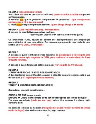 40
REGRA 3 (concordância verbal)
As coisas em que as pessoas acreditam ( quem acredita acredita em) podem
ser fantasiosas.
A reunião em que o governo compareceu foi produtiva (que compareceu
compareceu a  a que ou à qual
O local onde chegaram parecia deserto. (quem chega chega a  aonde
REGRA 4 (QUE / QUEM com prep.. monossílabo)
A pessoa da qual falávamos estava no local.
Sobre quem (pode ser sobre a qual ou de quem)
Os pronomes “QUE, QUEM só podem ser acompanhados por preposição
mono silábica  com uma silaba. Em caso com preposição com mais de uma
sílaba, use “O QUAL e variações”
REGRA 5
A pessoa a quem conheci merece respeito. (a preposição a foi exigida pelo
pronome quem, qdo seguido de VTD, para melhorar a sonoridade da frase
ajuste fonético.
A pessoa a quem fiz alusão esteve no local. (“a” exigido do VTI alusão.
REGRA 6
“QUEM”PESSOAS / ENTES PERSONIFICADOS
A Justiça(termo personificado), a quem o cidadão comum recorre, está à sua
disposição. (“a” regido pelo verbo recorrer)
REGRA 7
“ONDE” LUGAR (LOCAL GEOGRÁFICO)
Sociedade, internet, constituição ...
ONDE EM QUE sempre pode
EM QUE  ONDE nem sempre pode ser trocado (pode ser tempo ou lugar)
Em uma sociedade (onde ou em que) todos têm acesso à cultura, tudo
caminha bem
Na semana (em que ou na qual) (não pode ser usado “onde“ sentido de tempo
e não de lugar) eles assinaram o acordo, algo ocorreu.
 