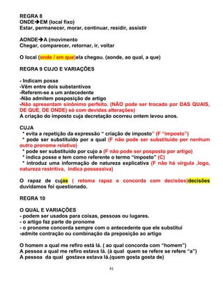 41
REGRA 8
ONDEEM (local fixo)
Estar, permanecer, morar, continuar, residir, assistir
AONDEA (movimento
Chegar, comparecer, retornar, ir, voltar
O local (onde / em que)ela chegou. (aonde, ao qual, a que)
REGRA 9 CUJO E VARIAÇÕES
- Indicam posse
-Vêm entre dois substantivos
-Referem-se a um antecedente
-Não admitem posposição de artigo
-Não apresentam sinônimo perfeito. (NÃO pode ser trocado por DAS QUAIS,
DE QUE, DE ONDE) só com devidas alterações)
A criação do imposto cuja decretação ocorreu ontem levou anos.
CUJA
* evita a repetição da expressão “ criação de imposto” (F “imposto”)
* pode ser substituído por a qual (F não pode ser substituído por nenhum
outro pronome relativo)
* pode ser substituído por cujo a (F não pode ser posposto por artigo)
* indica posse e tem como referente o termo “imposto” (C)
* introduz uma informação de natureza explicativa (F não há vírgula ,logo,
natureza restritiva, indica possessiva)
O rapaz de cujas ( retoma rapaz e concorda com decisões)decisões
duvidamos foi questionado.
REGRA 10
O QUAL E VARIAÇÕES
- podem ser usados para coisas, pessoas ou lugares.
- o artigo faz parte do pronome
- o pronome concorda sempre com o antecedente que ele substitui
-admite contração ou combinação da preposição ao artigo
O homem a qual me refiro está lá. ( ao qual concorda com “homem”)
A pessoa a qual me refiro estava lá. (à qual quem se refere se refere “a”)
A pessoa da qual gostava estava lá.(quem gosta gosta de)
 