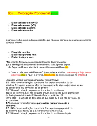 44
05) Colocação Pronominal ↑ Sumário
 Ela reconheceu-me.(VTD)
 Ela obedeceu-me. (VTI)
 Ela reconheceu a mim.
 Ela obedeceu a mim.
Quando o verbo exigir outra preposição, que não a a, somente se usam os pronomes
oblíquos tônicos:
 Ela gosta de mim.
 Ela mentiu perante mim.
 Ela faz tudo por mim.
“No entanto, foi somente depois da Segunda Guerra Mundial
que a afirmação da cidadania se completou”: Mas, apenas depois
da Segunda Guerra Mundial é que a cidadania solidificou-se.
 “que a cidadania solidificou-se”. (que palavra atrativa , mesmo que haja outras
palavras entre o “que” e o verbo, recomenda-se que se coloque na próclise.)
Locuções verbais formadas por auxiliar mais infinitivo:
3.6.1 Não havendo atração, o pronome fica depois do auxiliar ou do
infinitivo. Ex.: quero te provar algo ou quero provar-te algo – o juiz deve se ater
ao pedido ou o juiz deve ater-se ao pedido.
3.6.2 Havendo atração, o pronome fica antes do auxiliar ou
depois do infinitivo. Ex.: não te quero provar algo ou não quero proManual
de Redação do Ministério Público do Estado de Goiás 107
var-te algo – o juiz não se deve ater ao que disse ou o juiz não deve ater-se
ao que disse.
3.7 Locuções verbais formadas por auxiliar mais preposição e
infinitivo:
3.7.1 Não havendo atração, o pronome fica depois da preposição ou
do infinitivo. Ex.: deixou de o avisar ou deixou de avisá-lo.
3.7.2 Havendo atração, o pronome fica antes do auxiliar ou depois
 