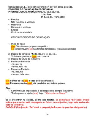 46
Seria possível, (...) colocar o pronome “-se” em outra posição.
ESQUEMA DE COLOCAÇÃO PRONOMINAL
PRON OBLIQUOS ATONOSme, te, se, nos, vos,
Lhe, lhes
O, a, os, as, (variações)
 Próclise
Não me disse a verdade
 Mesóclise
Dar-me-á a verdade
 Ênclise
Contou-me a verdade.
CASOS PROIBIDOS DE COLOCAÇÃO
1. Inicio de frase
(Se) Discutiu-se a proposta do político.
Se concentravam(-se) nas tarefas domésticas. (típica da oralidade)
2. Depois de particípio ado, ido, do, to, go, so...
Tinha se expressado (-se) com clareza.
3. Depois do futuro do indicativo
 Futuro do Presente
-rei, rás, rá
-remos, reis, rão
 Futuro do Pretérito
-ria, rias, ria
-ríamos, ríeis, riam
(se) Contar-se-ia (-se) o caso de outra maneira.
(se) Encontrar-se-ão (-se) tais produtos em outros países.
Obs.:
1. Com infinitivos impessoais, a colocação será sempre facultativa.
*Pediu para me ajudar(-me) hoje. **Cai muito na Cespe**
Se o encontrar na cidade, dê-lhe nas tarefas. (a conjunção “Se”(caso) inicial
indica que o verbo está conjugado no futuro do subjuntivo, logo este verbo não
está no infinitivo.)
CAP-QUE (Conjunção “Se” atrai a preposição caso de próclise obrigatório.)
 