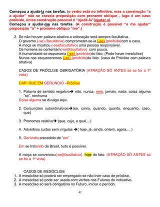 47
Começou a ajudá-la nas tarefas. (o verbo está no infinitivo, mas a construção “a
a ajudar” não se craseia preposição com pronome obliquo , logo é um caso
proibido, única construção possível é “ajudá-la”(ajudar a).
Começou a ajudar-me nas tarefas. (A construção é possível “a me ajudar”
preposição “a” + pronome obliquo “me”.)
2. Se não houver palavra atrativa a colocação será sempre facultativa.
O governo (-se) (facultativo) comprometer-se-ia (-se) (proibido)com o caso.
A moça se mostrou (-se)(facultativo) uma pessoa responsável.
Os homens se contentam(-se)(facultativo) com pouco.
A humanidade se esqueceria (-se) (proibido)do fato. (Pode haver mesóclise)
Nunca nos esqueceremos (-se) (proibido)do fato. (caso de Próclise com palavra
atrativa)
CASOS DE PRÓCLISE OBRIGATÓRIA (ATRAÇÃO SÓ ANTES só se for a 1ª
vista)
CAP- QUE EM GERUNDIO –Próclise
1. Palavra de sentido negativo não, nunca, nem, jamais, nada, coisa alguma
”se”, nenhuma
Coisa alguma se divulga aqui.
2. Conjunções subordinativas(se, como, quando, quanto, enquanto, caso,
que)
3. Pronomes relativo (que, cujo, o qual,...)
4. Advérbios curtos sem vírgulas ( hoje, já, ainda, ontem, agora,... )
5. Gerúndio precedido de “em”
Em se tratando de Brasil, tudo é possível.
A moça se convenceu(-se)(facultativo) hoje do fato. (ATRAÇÃO SÓ ANTES só
se for a 1ª vista)
CASOS DE MESÓCLISE
1. A mesóclise só poderá ser empregado se não tiver caso de próclise.
2. A mesóclise só pode ser usada com verbos nos Futuros do indicativo.
3. A mesóclise só será obrigatória no Futuro, iniciar o período.
 
