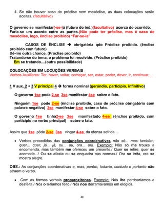 48
4. Se não houver caso de próclise nem mesóclise, as duas colocações serão
aceitas. (facultativo)
O governo se manifestar(-se-)á (futuro do ind.)(facultativo) acerca do ocorrido.
Faria-se um acordo entre as partes.(Não pode ter próclise, mas é caso de
mesóclise, logo, ênclise proibido) “Far-se-ia”
CASOS DE ÊNCLISE  obrigatória qdo Próclise proibido. (ênclise
proibido com futuro)
Dê-me outra chance. (Próclise proibido)
Tratando-se do tema, o problema foi resolvido. (Próclise proibido)
Em se tratando....(outra possibilidade)
COLOCAÇÕES EM LOCUÇÕES VERBAIS
Verbos Auxiliares: Ter, haver, voltar, começar, ser, estar, poder, dever, ir, continuar,...
1 V aux. 2 + 3 V principal 4  forma nominal (gerúndio, particípio, infinitivo)
O governo 1se pode 2-se 3se manifestar 4se sobre o fato.
Ninguém 1se pode 2-se (ênclise proibido, caso de próclise obrigatório com
palavra negativa) 3se manifestar 4-se sobre o fato.
O governo 1se tinha2-se 3se manifestado 4-se (ênclise proibido, com
particípio no verbo principal) sobre o fato.
Assim que 1se pôde 2-se 3se vingar 4-se da ofensa sofrida ...
 Verbos precedidos das conjunções coordenativas não só... mas também,
quer... quer, já... já, ou... ou, ora... ora. Exemplo: Não só me trouxe a
encomenda, mas também me ofereceu um presente./ Quer se retire, quer se
acomode.../ Ou se afasta ou se enquadra nas normas./ Ora se irrita, ora se
mostra alegre.
OBS.: As conjunções coordenativas e, mas, porém, todavia, contudo e portanto não
atraem o verbo.
 Com as formas verbais proparoxítonas. Exemplo: Nós lhe perdoaríamos a
desfeita./ Nós o teríamos feito./ Nós nos derramávamos em elogios.
 