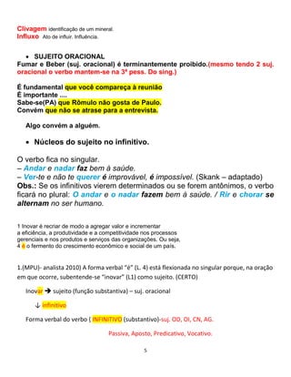 5
Clivagem identificação de um mineral.
Influxo Ato de influir. Influência.
 SUJEITO ORACIONAL
Fumar e Beber (suj. oracional) é terminantemente proibido.(mesmo tendo 2 suj.
oracional o verbo mantem-se na 3ª pess. Do sing.)
É fundamental que você compareça à reunião
É importante ....
Sabe-se(PA) que Rômulo não gosta de Paulo.
Convém que não se atrase para a entrevista.
Algo convém a alguém.
 Núcleos do sujeito no infinitivo.
O verbo fica no singular.
– Andar e nadar faz bem à saúde.
– Ver-te e não te querer é improvável, é impossível. (Skank – adaptado)
Obs.: Se os infinitivos vierem determinados ou se forem antônimos, o verbo
ficará no plural: O andar e o nadar fazem bem à saúde. / Rir e chorar se
alternam no ser humano.
1 Inovar é recriar de modo a agregar valor e incrementar
a eficiência, a produtividade e a competitividade nos processos
gerenciais e nos produtos e serviços das organizações. Ou seja,
4 é o fermento do crescimento econômico e social de um país.
1.(MPU)- analista 2010) A forma verbal “é” (L. 4) está flexionada no singular porque, na oração
em que ocorre, subentende-se “inovar” (L1) como sujeito. (CERTO)
Inovar  sujeito (função substantiva) – suj. oracional
↓ infinitivo
Forma verbal do verbo { INFINITIVO (substantivo)-suj. OD, OI, CN, AG.
Passiva, Aposto, Predicativo, Vocativo.
 