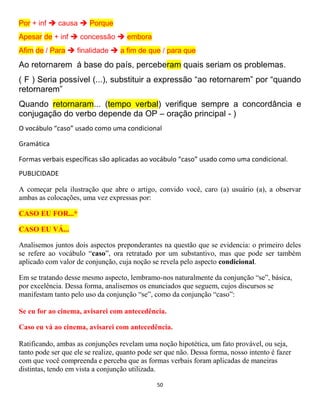 50
Por + inf  causa  Porque
Apesar de + inf  concessão  embora
Afim de / Para  finalidade  a fim de que / para que
Ao retornarem á base do país, perceberam quais seriam os problemas.
( F ) Seria possível (...), substituir a expressão “ao retornarem” por “quando
retornarem”
Quando retornaram... (tempo verbal) verifique sempre a concordância e
conjugação do verbo depende da OP – oração principal - )
O vocábulo “caso” usado como uma condicional
Gramática
Formas verbais específicas são aplicadas ao vocábulo “caso” usado como uma condicional.
PUBLICIDADE
A começar pela ilustração que abre o artigo, convido você, caro (a) usuário (a), a observar
ambas as colocações, uma vez expressas por:
CASO EU FOR...*
CASO EU VÁ...
Analisemos juntos dois aspectos preponderantes na questão que se evidencia: o primeiro deles
se refere ao vocábulo “caso”, ora retratado por um substantivo, mas que pode ser também
aplicado com valor de conjunção, cuja noção se revela pelo aspecto condicional.
Em se tratando desse mesmo aspecto, lembramo-nos naturalmente da conjunção “se”, básica,
por excelência. Dessa forma, analisemos os enunciados que seguem, cujos discursos se
manifestam tanto pelo uso da conjunção “se”, como da conjunção “caso”:
Se eu for ao cinema, avisarei com antecedência.
Caso eu vá ao cinema, avisarei com antecedência.
Ratificando, ambas as conjunções revelam uma noção hipotética, um fato provável, ou seja,
tanto pode ser que ele se realize, quanto pode ser que não. Dessa forma, nosso intento é fazer
com que você compreenda e perceba que as formas verbais foram aplicadas de maneiras
distintas, tendo em vista a conjunção utilizada.
 