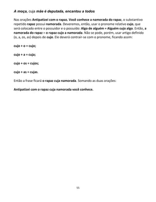 55
A moça, cuja mãe é deputada, encantou a todos
Nas orações Antipatizei com o rapaz. Você conhece a namorada do rapaz, o substantivo
repetido rapaz possui namorada. Deveremos, então, usar o pronome relativo cujo, que
será colocado entre o possuidor e o possuído: Algo de alguém = Alguém cujo algo. Então, a
namorada do rapaz = o rapaz cujo a namorada. Não se pode, porém, usar artigo definido
(o, a, os, as) depois de cujo. Ele deverá contrair-se com o pronome, ficando assim:
cujo + o = cujo;
cujo + a = cuja;
cujo + os = cujos;
cujo + as = cujas.
Então a frase ficará o rapaz cuja namorada. Somando as duas orações:
Antipatizei com o rapaz cuja namorada você conhece.
 