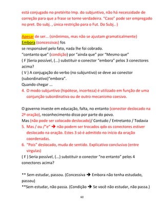 60
está conjugado no pretérito Imp. do subjuntivo, não há necessidade de
correção para que a frase se torne verdadeira. “Caso” pode ser empregado
no pret. Do subj. , única restrição para o Fut. Do Subj.. )
Apesar de ser... (sinônimos, mas não se ajustam gramaticalmente)
Embora (concessivas) fos
se responsável pelo fato, nada lhe foi cobrado.
“contanto que” (condição) por “ainda que” por “Mesmo que”
( F )Seria possível, (...) substituir o conector “embora” pelos 3 conectores
acima?
( V ) A conjugação do verbo (no subjuntivo) se deve ao conector
(subordinativo)“embora”.
Quando chegar ...
4. O modo subjuntivo (hipótese, incerteza) é utilizado em função de uma
conjunção subordinativa ou de outro mecanismo coesivo.
O governo investe em educação, falta, no entanto (conector deslocado na
2ª oração), reconhecimento disso por parte do povo.
Mas (não pode ser colocado deslocado)/ Contudo / Entretanto / Todavia
5. Mas / ou /”e”  não podem ser trocados qdo os conectores estiver
deslocado na oração. Estes 3 só é admitido no início da oração
coordenadas.
6. “Pois” deslocado, muda de sentido. Explicativo conclusivo (entre
virgulas)
( F ) Seria possível, (...) substituir o conector “no entanto” pelos 4
conectores acima?
** Sem estudar, passou. (Concessiva  Embora não tenha estudado,
passou)
**Sem estudar, não passa. (Condição  Se você não estudar, não passa.)
 