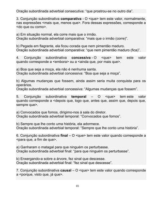 65
Oração subordinada adverbial consecutiva: “que prostrou-se no outro dia”.
3. Conjunção subordinativa comparativa - O <que> tem este valor, normalmente,
nas expressões <mais que, menos que>. Fora dessas expressões, corresponde a
<do que ou como>.
a) Em situação normal, ela corre mais que o irmão.
Oração subordinada adverbial comparativa: “mais que o irmão (corre)”.
b) Pegada em flagrante, ela ficou corada que nem pimentão maduro.
Oração subordinada adverbial comparativa: “que nem pimentão maduro (fica)”.
4. Conjunção subordinativa concessiva - O <que> tem este valor
quando corresponde a <embora> ou a <ainda que, por mais que>.
a) Boa que seja a moça, ela não é nenhuma santa.
Oração subordinada adverbial concessiva: “Boa que seja a moça”.
b) Algumas mudanças que fossem, ainda assim seria muita conquista para os
operários.
Oração subordinada adverbial concessiva: “Algumas mudanças que fossem”.
5. Conjunção subordinativa temporal – O <que> tem este valor
quando corresponde a <depois que, logo que, antes que, assim que, depois que,
sempre que>.
a) Convocados que fomos, dirigimo-nos à sala do diretor.
Oração subordinada adverbial temporal: “Convocados que fomos”.
b) Sempre que lhe conto uma história, ela adormece.
Oração subordinada adverbial temporal: “Sempre que lhe conto uma história”.
6. Conjunção subordinativa final – O <que> tem este valor quando corresponde a
<para que, a fim de que>.
a) Ganharam o matagal para que ninguém os perturbasse.
Oração subordinada adverbial final: “para que ninguém os perturbasse”.
b) Enxergando-a sobre a árvore, fez sinal que descesse.
Oração subordinada adverbial final: “fez sinal que descesse”.
7. Conjunção subordinativa causal – O <que> tem este valor quando corresponde
a <porque, visto que, já que>.
 