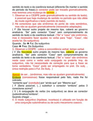 69
sentido do texto e da coerência textual (diferente De manter o sentido
do período da frase).(o conector pode ser trocado gramaticalmente,
mas teremos uma mudança de sentido .)
1. Observar se o CESPE pede gramaticalmente ou sentido do texto),
é possível que haja mudança de sentido no período que não afete
de modo significativa o texto (sentido do texto).
2. Há conectores que são sinônimos do ponto de vista semântico,
mas não se ajustam gramaticalmente (necessário adaptação).
( F )Se houver outro projeto do mesmo tipo, caberá ao governo
analisá-la. “Se” pelo conector “Caso” sem comprometimento do
sentido do texto e da coerência textual. (“Se” e “caso” são sinônimos,
mas é necessário fazer ajustes no verbo para “haja”. “Caso”, não
aceita fut. Do subjuntivo)
Quando , Se  Fut. Do subjuntivo
Caso  Pres. Do Subjuntivo
3. Observar o CESPE : cobra a concordância verbal, tempo verbal.
( V )Se houvesse outro projeto do mesmo tipo, caberia ao governo
analisá-la. “Se” pelo conector “Caso” sem comprometimento do
sentido do texto e da coerência textual. (“Se” e “caso” são sinônimos
neste caso como o verbo está conjugado no pretérito Imp. do
subjuntivo, não há necessidade de correção para que a frase se
torne verdadeira. “Caso” pode ser empregado no pret. Do subj. ,
única restrição para o Fut. Do Subj.. )
Apesar de ser... (sinônimos, mas não se ajustam gramaticalmente)
Embora (concessivas) fosse responsável pelo fato, nada lhe foi
cobrado.
“contanto que” (condição) por “ainda que” por “Mesmo que”
( F )Seria possível, (...) substituir o conector “embora” pelos 3
conectores acima?
( V ) A conjugação do verbo (no subjuntivo) se deve ao conector
(subordinativo)“embora”.
Quando chegar ...
4. O modo subjuntivo (hipótese, incerteza) é utilizado em função de
uma conjunção subordinativa ou de outro mecanismo coesivo.
 