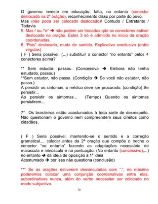 70
O governo investe em educação, falta, no entanto (conector
deslocado na 2ª oração), reconhecimento disso por parte do povo.
Mas (não pode ser colocado deslocado)/ Contudo / Entretanto /
Todavia
5. Mas / ou /”e”  não podem ser trocados qdo os conectores estiver
deslocado na oração. Estes 3 só é admitido no início da oração
coordenadas.
6. “Pois” deslocado, muda de sentido. Explicativo conclusivo (entre
virgulas)
( F ) Seria possível, (...) substituir o conector “no entanto” pelos 4
conectores acima?
** Sem estudar, passou. (Concessiva  Embora não tenha
estudado, passou)
**Sem estudar, não passa. (Condição  Se você não estudar, não
passa.)
A persistir os sintomas, o médico deve ser procurado. (condição) Se
persistir...
Ao persistir os sintomas... (Tempo) Quando os sintomas
persistirem...
7* Os brasileiros estão acostumados à toda sorte de desrespeito.
Não questionam o governo nem compreendem seus direitos como
cidadãos.
( F ) Seria possível, mantendo-se o sentido e a correção
gramatical.... colocar antes da 2ª oração que compõe o trecho o
conector “no entanto” fazendo as adaptações necessária de
maiúscula e minúscula e na pontuação. (No entanto (concessivo),...)
no entanto  dá ideia de oposição a 1ª ideia
Acostumado  por isso não questiona (conclusão)
*** Se as orações estiverem desvinculadas com “.”, no máximo
poderemos colocar uma conjunção coordenativas entre elas,
subordinativas nunca, além do verbo necessitar ser colocado no
modo subjuntivo.
 