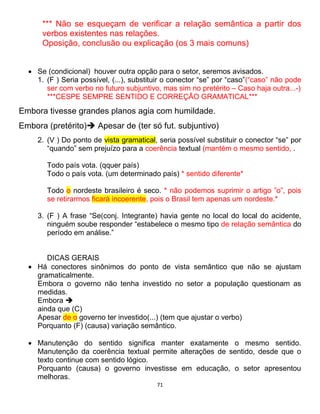 71
*** Não se esqueçam de verificar a relação semântica a partir dos
verbos existentes nas relações.
Oposição, conclusão ou explicação (os 3 mais comuns)
 Se (condicional) houver outra opção para o setor, seremos avisados.
1. (F ) Seria possível, (...), substituir o conector “se” por “caso”(“caso” não pode
ser com verbo no futuro subjuntivo, mas sim no pretérito – Caso haja outra...-)
***CESPE SEMPRE SENTIDO E CORREÇÃO GRAMATICAL***
Embora tivesse grandes planos agia com humildade.
Embora (pretérito) Apesar de (ter só fut. subjuntivo)
2. (V ) Do ponto de vista gramatical, seria possível substituir o conector “se” por
“quando” sem prejuízo para a coerência textual (mantém o mesmo sentido, .
Todo país vota. (qquer país)
Todo o país vota. (um determinado país) * sentido diferente*
Todo o nordeste brasileiro é seco. * não podemos suprimir o artigo ”o”, pois
se retirarmos ficará incoerente, pois o Brasil tem apenas um nordeste.*
3. (F ) A frase “Se(conj. Integrante) havia gente no local do local do acidente,
ninguém soube responder “estabelece o mesmo tipo de relação semântica do
período em análise.”
DICAS GERAIS
 Há conectores sinônimos do ponto de vista semântico que não se ajustam
gramaticalmente.
Embora o governo não tenha investido no setor a população questionam as
medidas.
Embora 
ainda que (C)
Apesar de o governo ter investido(...) (tem que ajustar o verbo)
Porquanto (F) (causa) variação semântico.
 Manutenção do sentido significa manter exatamente o mesmo sentido.
Manutenção da coerência textual permite alterações de sentido, desde que o
texto continue com sentido lógico.
Porquanto (causa) o governo investisse em educação, o setor apresentou
melhoras.
 