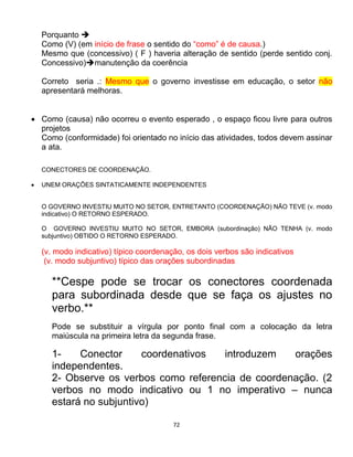 72
Porquanto 
Como (V) (em início de frase o sentido do “como” é de causa.)
Mesmo que (concessivo) ( F ) haveria alteração de sentido (perde sentido conj.
Concessivo)manutenção da coerência
Correto seria .: Mesmo que o governo investisse em educação, o setor não
apresentará melhoras.
 Como (causa) não ocorreu o evento esperado , o espaço ficou livre para outros
projetos
Como (conformidade) foi orientado no início das atividades, todos devem assinar
a ata.
CONECTORES DE COORDENAÇÃO.
 UNEM ORAÇÕES SINTATICAMENTE INDEPENDENTES
O GOVERNO INVESTIU MUITO NO SETOR, ENTRETANTO (COORDENAÇÃO) NÃO TEVE (v. modo
indicativo) O RETORNO ESPERADO.
O GOVERNO INVESTIU MUITO NO SETOR, EMBORA (subordinação) NÃO TENHA (v. modo
subjuntivo) OBTIDO O RETORNO ESPERADO.
(v. modo indicativo) típico coordenação, os dois verbos são indicativos
(v. modo subjuntivo) típico das orações subordinadas
**Cespe pode se trocar os conectores coordenada
para subordinada desde que se faça os ajustes no
verbo.**
Pode se substituir a vírgula por ponto final com a colocação da letra
maiúscula na primeira letra da segunda frase.
1- Conector coordenativos introduzem orações
independentes.
2- Observe os verbos como referencia de coordenação. (2
verbos no modo indicativo ou 1 no imperativo – nunca
estará no subjuntivo)
 