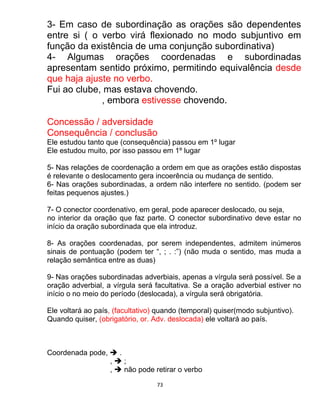 73
3- Em caso de subordinação as orações são dependentes
entre si ( o verbo virá flexionado no modo subjuntivo em
função da existência de uma conjunção subordinativa)
4- Algumas orações coordenadas e subordinadas
apresentam sentido próximo, permitindo equivalência desde
que haja ajuste no verbo.
Fui ao clube, mas estava chovendo.
, embora estivesse chovendo.
Concessão / adversidade
Consequência / conclusão
Ele estudou tanto que (consequência) passou em 1º lugar
Ele estudou muito, por isso passou em 1º lugar
5- Nas relações de coordenação a ordem em que as orações estão dispostas
é relevante o deslocamento gera incoerência ou mudança de sentido.
6- Nas orações subordinadas, a ordem não interfere no sentido. (podem ser
feitas pequenos ajustes.)
7- O conector coordenativo, em geral, pode aparecer deslocado, ou seja,
no interior da oração que faz parte. O conector subordinativo deve estar no
início da oração subordinada que ela introduz.
8- As orações coordenadas, por serem independentes, admitem inúmeros
sinais de pontuação (podem ter “, ; . :”) (não muda o sentido, mas muda a
relação semântica entre as duas)
9- Nas orações subordinadas adverbiais, apenas a vírgula será possível. Se a
oração adverbial, a vírgula será facultativa. Se a oração adverbial estiver no
início o no meio do período (deslocada), a vírgula será obrigatória.
Ele voltará ao país, (facultativo) quando (temporal) quiser(modo subjuntivo).
Quando quiser, (obrigatório, or. Adv. deslocada) ele voltará ao país.
Coordenada pode,  .
,  ;
,  não pode retirar o verbo
 