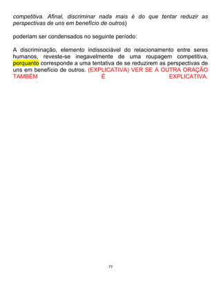 77
competitiva. Afinal, discriminar nada mais é do que tentar reduzir as
perspectivas de uns em benefício de outros)
poderiam ser condensados no seguinte período:
A discriminação, elemento indissociável do relacionamento entre seres
humanos, reveste-se inegavelmente de uma roupagem competitiva,
porquanto corresponde a uma tentativa de se reduzirem as perspectivas de
uns em benefício de outros. (EXPLICATIVA) VER SE A OUTRA ORAÇÃO
TAMBÉM É EXPLICATIVA.
 