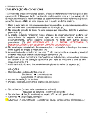78
CESPE- Aula 8 - Parte II
Classificação de conectores
1 A sociedade precisa de valores sólidos, precisa de referências concretas para o seu
crescimento. 2 Uma população que investe em leis define para si o que acha justo. 3
É importante encontrar meios eficazes de desenvolvimento e criar referências para as
gerações futuras. 4 Não se pode esperar que o mundo se defina sozinho.
1- Caso o autor opta-se por uma construção menos prolixa, a segunda oração poderia
ser reduzida a um complemento do verbo da 1ª oração. (V)
2- No segundo período do texto, há uma oração que especifica, delimita o vocábulo
população. (V)
3- A oração reduzida “encontrar meios eficazes de desenvolvimento” poderia ser
desenvolvida da seguinte forma: que se encontrem meios eficazes de
desenvolvimento, sendo possível encaixá-la no texto sem outros ajustes
gramaticais. (F) (AO DESENVOLVER A 1ª TORNA NECESSÁRIA O
DESENVOLVIMENTO DA SEGUNDA ORAÇÃO COORDENADA)
4- No terceiro período do texto, há duas orações coordenadas entre si que funcionam
como sujeito da oração é importante. (V)
5- A substituição do conector “e” por uma “,” não compromete a correção gramatical
do texto, mas pode alterar sua percepção semântica. (F)
6- As formas verbais “encontrar e criar” podem ser substituídas, sem que haja prejuízo
do sentido e ou da correção gramatical por “que se encontre e que se crie “
respectivamente. (F)
7- A última oração do texto funciona como complemento verbal de esperar. (V)
ORAÇÕES
 Coordenadas (-independentes entre si)
Sindéticas  com conectores
Assindéticas  sem conectores
 Apresentam relação de sentido
 (Adição, oposição, alternância, explicação, conclusão)
 Subordinadas (podem estar coordenadas entre si)
- reduzidas de gerúndio / infinitivo ou gerundio
 Substantivas  função sintática ( suj. objeto, CN, aposto, predicativo)
 Adjetivas  ( explicação, restrição)
Adverbiais  circunstâncias – conectores ( causa, consequência, comparação...)
 