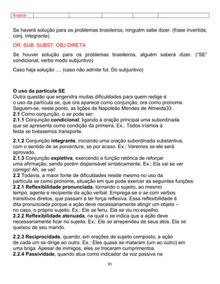 81
finalizar
Se haverá solução para os problemas brasileiros, ninguém sabe dizer. (frase invertida,
conj. Integrante)
OR. SUB. SUBST. OBJ DIRETA
Se houver solução para os problemas brasileiros, alguém saberá dizer. (“SE”
condicional, verbo modo subjuntivo)
Caso haja solução .... (caso não admite fut. Do subjuntivo)
O uso da partícula SE
Outra questão que engendra muitas dificuldades para quem redige é
o uso da partícula se, que ora aparece como conjunção, ora como pronome.
Seguem-se, neste ponto, as lições de Napoleão Mendes de Almeida33 .
2.1 Como conjunção, o se pode ser:
2.1.1 Conjunção condicional, ligando à oração principal uma subordinada
que se apresenta como condição da primeira. Ex.: Todos iríamos à
festa se tivéssemos transporte.
2.1.2 Conjunção integrante, iniciando uma oração subordinada substantiva,
com o sentido de se porventura, se por acaso. Ex.: Veremos se ele será
aprovado.
2.1.3 Conjunção expletiva, exercendo a função retórica de reforçar
uma afirmação, sendo porém dispensável sintaticamente. Ex.: Ela vai se ver
comigo! Ah, se vai!
2.2 Todavia, a maior fonte de dificuldades reside mesmo no uso da
partícula se como pronome, situação em que pode exercer as seguintes funções:
2.2.1 Reflexibilidade pronunciada, tornando o sujeito, ao mesmo
tempo, agente e recipiente da ação verbal. Emprega-se o se com verbos
transitivos diretos, que passam a ter força reflexiva. Essa reflexibilidade é
dita pronunciada porque a ação deve necessariamente atingir um objeto –
no caso, o próprio sujeito. Ex.: Ele se feriu. Ela se viu no espelho.
2.2.2 Reflexibilidade atenuada, na qual o se indica que a ação deve
necessariamente ficar no sujeito. Ex.: Ele se arrependeu de seus atos. Ela se
queixou de seu marido.
2.2.3 Reciprocidade, quando, em orações de sujeito composto, a ação
de cada um se dirige ao outro. Ex.: Eles quase se mataram (um ao outro) em
uma briga. Apesar de inimigos, eles se trocaram cumprimentos.
2.2.4 Passividade, quando atua como indicador da voz passiva na
 