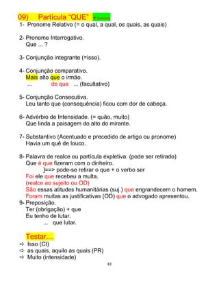 83
09) Partícula “QUE” ↑ Sumário
1- Pronome Relativo (= o qual, a qual, os quais, as quais)
2- Pronome Interrogativo.
Que ... ?
3- Conjunção integrante (=isso).
4- Conjunção comparativo.
Mais alto que o irmão.
... do que ... (facultativo)
5- Conjunção Consecutiva.
Leu tanto que (consequência) ficou com dor de cabeça.
6- Advérbio de Intensidade. (= quão, muito)
Que linda a paisagem do alto do mirante.
7- Substantivo (Acentuado e precedido de artigo ou pronome)
Havia um quê de louco.
8- Palavra de realce ou partícula expletiva. (pode ser retirado)
Que é que fizeram com o dinheiro.
]==> pode-se retirar o que + o verbo ser
Foi ele que recebeu a multa.
(realce ao sujeito ou OD)
São essas atitudes humanitárias (suj.) que engrandecem o homem.
Foram muitas as justificativas (OD) que o advogado apresentou.
9- Preposição.
Ter (obrigação) + que
Eu tenho de lutar.
... que lutar.
Testar....
 Isso (CI)
 as quais, aquilo as quais (PR)
 Muito (intensidade)
 